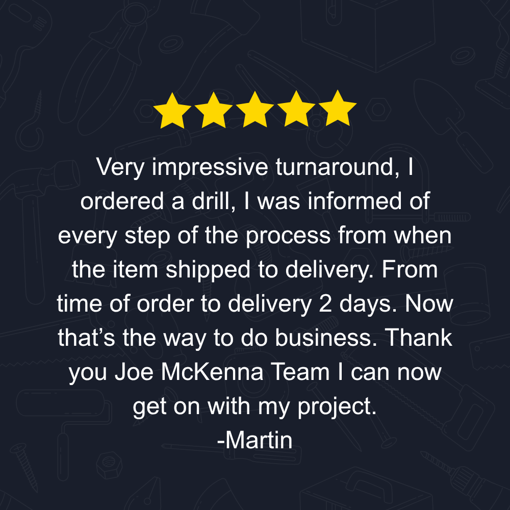Very impressive turnaround, I ordered a drill, I was informed of every step of the process from when the item shipped to delivery. From time of order to delivery 2 days. Now that’s the way to do business. Thank you Joe McKenna Team I can now get on with my project.